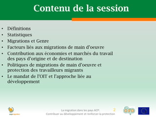 Contenu de la session

• Définitions
• Statistiques
• Migrations et Genre
• Facteurs liés aux migrations de main d’oeuvre
• Contribution aux économies et marchés du travail
  des pays d’origine et de destination
• Politiques de migrations de main d’oeuvre et
  protection des travailleurs migrants
• Le mandat de l’OIT et l’approche liée au
  développement




                               La migration dans les pays ACP:          2   2
                   Contribuer au développement et renforcer la protection
 