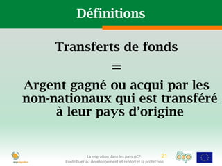 Définitions

     Transferts de fonds
                              =
Argent gagné ou acqui par les
non-nationaux qui est transféré
     à leur pays d’origine


                  La migration dans les pays ACP:          21
      Contribuer au développement et renforcer la protection
 
