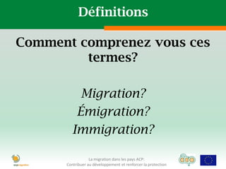 Définitions

Comment comprenez vous ces
         termes?

           Migration?
          Émigration?
         Immigration?

                  La migration dans les pays ACP:
      Contribuer au développement et renforcer la protection
 