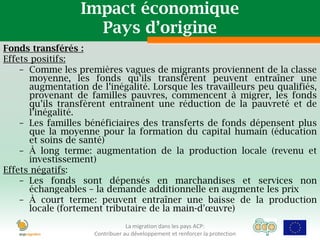 Impact économique
                    Pays d’origine
Fonds transférés :
Effets positifs:
    – Comme les premières vagues de migrants proviennent de la classe
      moyenne, les fonds qu’ils transfèrent peuvent entraîner une
      augmentation de l’inégalité. Lorsque les travailleurs peu qualifiés,
      provenant de familles pauvres, commencent à migrer, les fonds
      qu’ils transfèrent entraînent une réduction de la pauvreté et de
      l’inégalité.
    – Les familles bénéficiaires des transferts de fonds dépensent plus
      que la moyenne pour la formation du capital humain (éducation
      et soins de santé)
    – À long terme: augmentation de la production locale (revenu et
      investissement)
Effets négatifs:
    – Les fonds sont dépensés en marchandises et services non
      échangeables – la demande additionnelle en augmente les prix
    – À court terme: peuvent entraîner une baisse de la production
      locale (fortement tributaire de la main-d'œuvre)
                                 La migration dans les pays ACP:
                     Contribuer au développement et renforcer la protection
 