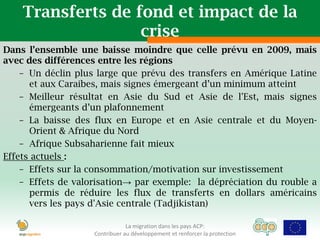 Transferts de fond et impact de la
                   crise
Dans l’ensemble une baisse moindre que celle prévu en 2009, mais
avec des différences entre les régions
    – Un déclin plus large que prévu des transfers en Amérique Latine
      et aux Caraibes, mais signes émergeant d’un minimum atteint
    – Meilleur résultat en Asie du Sud et Asie de l'Est, mais signes
      émergeants d’un plafonnement
    – La baisse des flux en Europe et en Asie centrale et du Moyen-
      Orient & Afrique du Nord
    – Afrique Subsaharienne fait mieux
Effets actuels :
    – Effets sur la consommation/motivation sur investissement
    – Effets de valorisation→ par exemple: la dépréciation du rouble a
      permis de réduire les flux de transferts en dollars américains
      vers les pays d'Asie centrale (Tadjikistan)

                                La migration dans les pays ACP:
                    Contribuer au développement et renforcer la protection
 