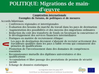 POLITIQUE: Migrations de main-
                 d'œuvre
                            Coopération internationale
                Exemples de forums, de politiques et de mesures
Accords bilatéraux
   – Conférences régionales et interrégionales
   – Évaluation des besoins du marché du travail dans les pays de destination
   – Augmentation des possibilités et des moyens des migrations ordinaires
   – Réduction du coût des transferts de fonds en favorisant la concurrence et
      le développement des services financiers intermédiaires
   – Pratiques en matière de recrutement éthique:
        Les pays de destination devraient s’abstenir de recruter activement des
        travailleurs qualifiés dans les pays à faible revenu qui connaissent des
        pénuries de qualifications
   – Promotion de l’investissement dans des domaines de compétences
      essentiels
   – Reconnaissance mutuelle des diplômes universitaires et des
      qualifications
   – Accumulation et libre passage des prestations de pension de sécurité
      sociale
   – Échange de données statistiques
                                   La migration dans les pays ACP:
                       Contribuer au développement et renforcer la protection
 