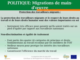 POLITIQUE: Migrations de main-
                d'œuvre
                Protection des travailleurs migrants :

La protection des travailleurs migrants et le respect de leurs droits au
travail et de leurs droits humains sont des valeurs importantes en soi

   – Instrument très efficace pour garantir qu’ils soient traités sur un
     pied d’égalité par rapport aux travailleurs nationaux

Non-discrimination et égalité de traitement

   – Font partie des quatre (4) catégories de principes et droits
     fondamentaux au travail reconnus par les membres de l’OIT
   – Meilleur moyen pour protéger les intérêts des travailleurs
     nationaux
   – Garantissent l’efficience du marché du travail

                                La migration dans les pays ACP:
                    Contribuer au développement et renforcer la protection
 
