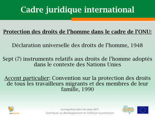 Cadre juridique international

Protection des droits de l’homme dans le cadre de l’ONU:

   Déclaration universelle des droits de l’homme, 1948

Sept (7) instruments relatifs aux droits de l’homme adoptés
              dans le contexte des Nations Unies

Accent particulier: Convention sur la protection des droits
 de tous les travailleurs migrants et des membres de leur
                        famille, 1990


                            La migration dans les pays ACP:
                Contribuer au développement et renforcer la protection
 