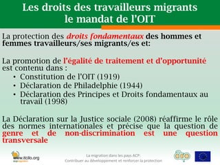 Les droits des travailleurs migrants
                le mandat de l’OIT
La protection des droits fondamentaux des hommes et
femmes travailleurs/ses migrants/es et:

La promotion de l’égalité de traitement et d’opportunité
est contenu dans :
   • Constitution de l’OIT (1919)
   • Déclaration de Philadelphie (1944)
   • Déclaration des Principes et Droits fondamentaux au
     travail (1998)

La Déclaration sur la Justice sociale (2008) réaffirme le rôle
des normes internationales et précise que la question de
genre et de non-discrimination est une question
transversale
                                La migration dans les pays ACP:
   www.itcilo.org                                                            38
                    Contribuer au développement et renforcer la protection
 