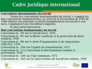 Cadre juridique international
Conventions internationales du travail:
         Toutes les conventions internationales du travail, y compris les
huit conventions fondamentales, en vertu de la Déclaration de l’OIT de
1998 relative aux principes et droits fondamentaux au travail et son
suivi, s’appliquent aux travailleurs migrants.
         Et plus particulièrement:
Huit conventions fondamentales du travail
Convention (n 29) sur le travail forcé, 1930
Convention (n 87) sur la liberté syndicale et la protection du droit
syndical, 1948
Convention (n 98) sur le droit d’organisation et de négociation
collective, 1949
Convention (n 100) sur l’égalité de rémunération, 1951
Convention (n 111) concernant la discrimination (emploi et
profession), 1958
Convention (n 138) sur l’âge minimum, 1973
Convention (n 182) sur les pires formes de travail des enfants, 1999

                                 La migration dans les pays ACP:
                     Contribuer au développement et renforcer la protection
 