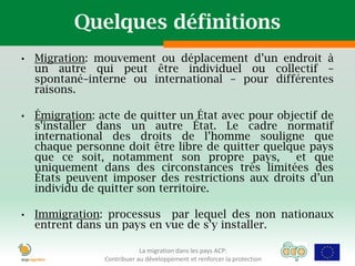 Quelques définitions
•   Migration: mouvement ou déplacement d’un endroit à
    un autre qui peut être individuel ou collectif –
    spontané–interne ou international – pour différentes
    raisons.

•   Émigration: acte de quitter un État avec pour objectif de
    s’installer dans un autre État. Le cadre normatif
    international des droits de l’homme souligne que
    chaque personne doit être libre de quitter quelque pays
    que ce soit, notamment son propre pays,          et que
    uniquement dans des circonstances très limitées des
    États peuvent imposer des restrictions aux droits d’un
    individu de quitter son territoire.

•   Immigration: processus par lequel des non nationaux
    entrent dans un pays en vue de s’y installer.

                             La migration dans les pays ACP:
                 Contribuer au développement et renforcer la protection
 