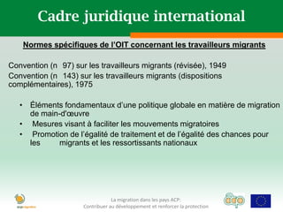 Cadre juridique international
    Normes spécifiques de l’OIT concernant les travailleurs migrants

Convention (n 97) sur les travailleurs migrants (révisée), 1949
Convention (n 143) sur les travailleurs migrants (dispositions
complémentaires), 1975

   • Éléments fondamentaux d’une politique globale en matière de migration
     de main-d'œuvre
   • Mesures visant à faciliter les mouvements migratoires
   • Promotion de l’égalité de traitement et de l’égalité des chances pour
     les    migrants et les ressortissants nationaux




                                 La migration dans les pays ACP:
                     Contribuer au développement et renforcer la protection
 