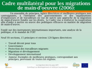 Cadre multilatéral pour les migrations
      de main-d’oeuvre (2006):
         Un ensemble de principes, lignes directrices et meilleures pratiques non
contraignants, à l’intention des gouvernements et des organisations
d’employeurs et de travailleurs en vue de suivre une approche de la migration
de main-d'œuvre fondée sur les droits. Le Cadre vise à renforcer la coopération
afin d’aider à mettre en œuvre des politiques efficaces en matière de migration
de main-d'œuvre.

Fondé sur des instruments internationaux importants, une analyse de la
politique, et le mandat de l’OIT

Neuf (9) sections, 15 principes et environ 120 lignes directrices:

    •   Travail décent pour tous
    •   Gouvernance
    •   Protection des travailleurs migrants
    •   Migration et développement
    •   Développement international
    •   Annexe: Exemples de meilleures pratiques, correspondant aux
        principes, provenant de toutes les régions.

                                    La migration dans les pays ACP:
                        Contribuer au développement et renforcer la protection
 