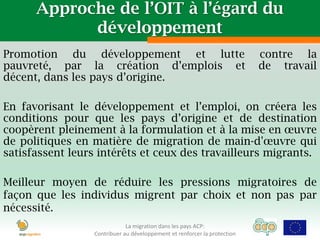 Approche de l’OIT à l’égard du
            développement
Promotion du développement et lutte                                        contre la
pauvreté, par la création d’emplois et                                     de travail
décent, dans les pays d’origine.

En favorisant le développement et l’emploi, on créera les
conditions pour que les pays d’origine et de destination
coopèrent pleinement à la formulation et à la mise en œuvre
de politiques en matière de migration de main-d'œuvre qui
satisfassent leurs intérêts et ceux des travailleurs migrants.

Meilleur moyen de réduire les pressions migratoires de
façon que les individus migrent par choix et non pas par
nécessité.
                              La migration dans les pays ACP:
                  Contribuer au développement et renforcer la protection
 