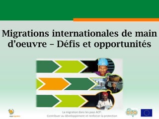 Migrations internationales de main
 d’oeuvre – Défis et opportunités




                     La migration dans les pays ACP:
         Contribuer au développement et renforcer la protection
 