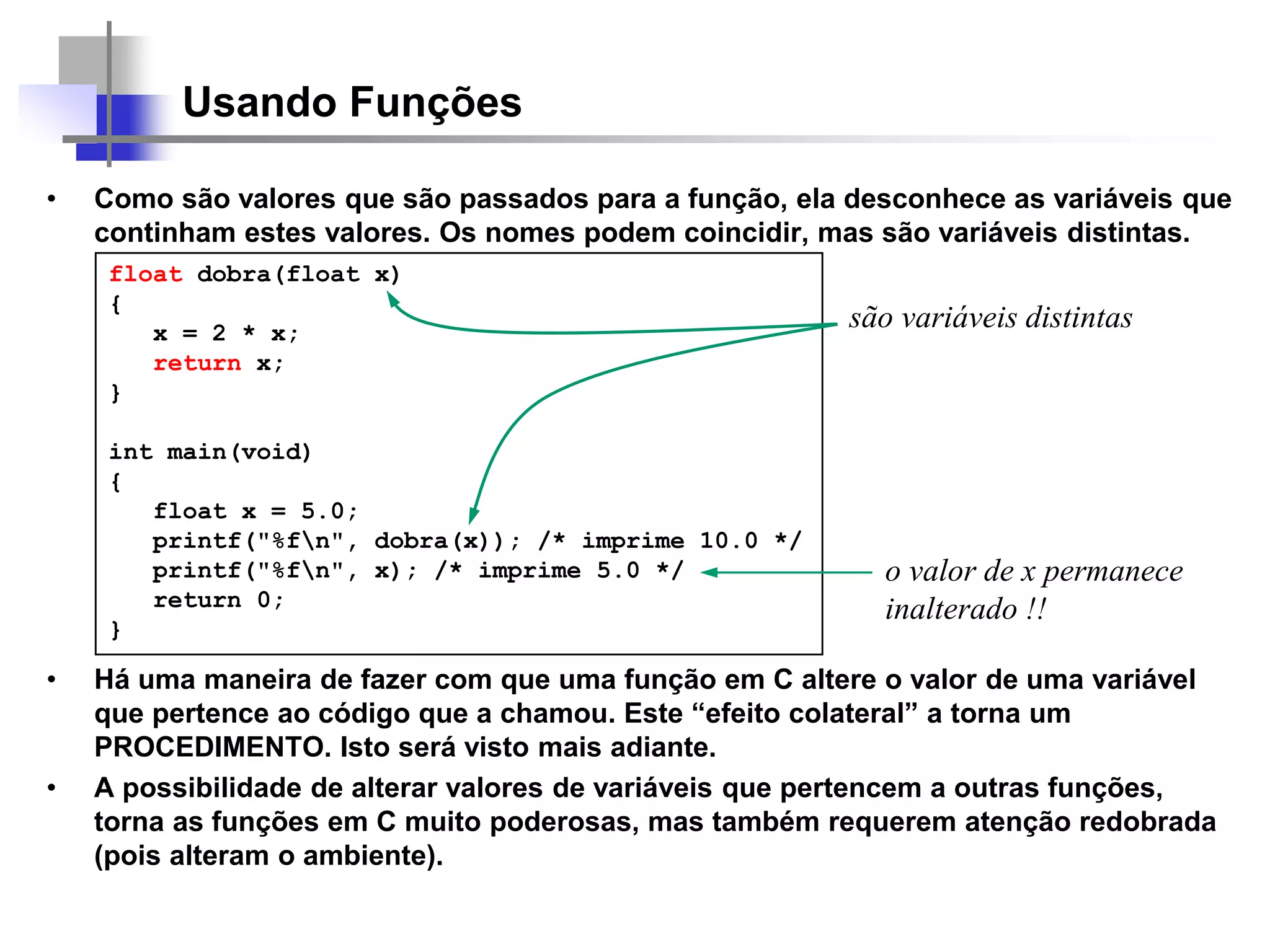 Usando Funções
• Como são valores que são passados para a função, ela desconhece as variáveis que
continham estes valores. Os nomes podem coincidir, mas são variáveis distintas.
• Há uma maneira de fazer com que uma função em C altere o valor de uma variável
que pertence ao código que a chamou. Este “efeito colateral” a torna um
PROCEDIMENTO. Isto será visto mais adiante.
• A possibilidade de alterar valores de variáveis que pertencem a outras funções,
torna as funções em C muito poderosas, mas também requerem atenção redobrada
(pois alteram o ambiente).
float dobra(float x)
{
x = 2 * x;
return x;
}
int main(void)
{
float x = 5.0;
printf("%fn", dobra(x)); /* imprime 10.0 */
printf("%fn", x); /* imprime 5.0 */
return 0;
}
são variáveis distintas
o valor de x permanece
inalterado !!
 