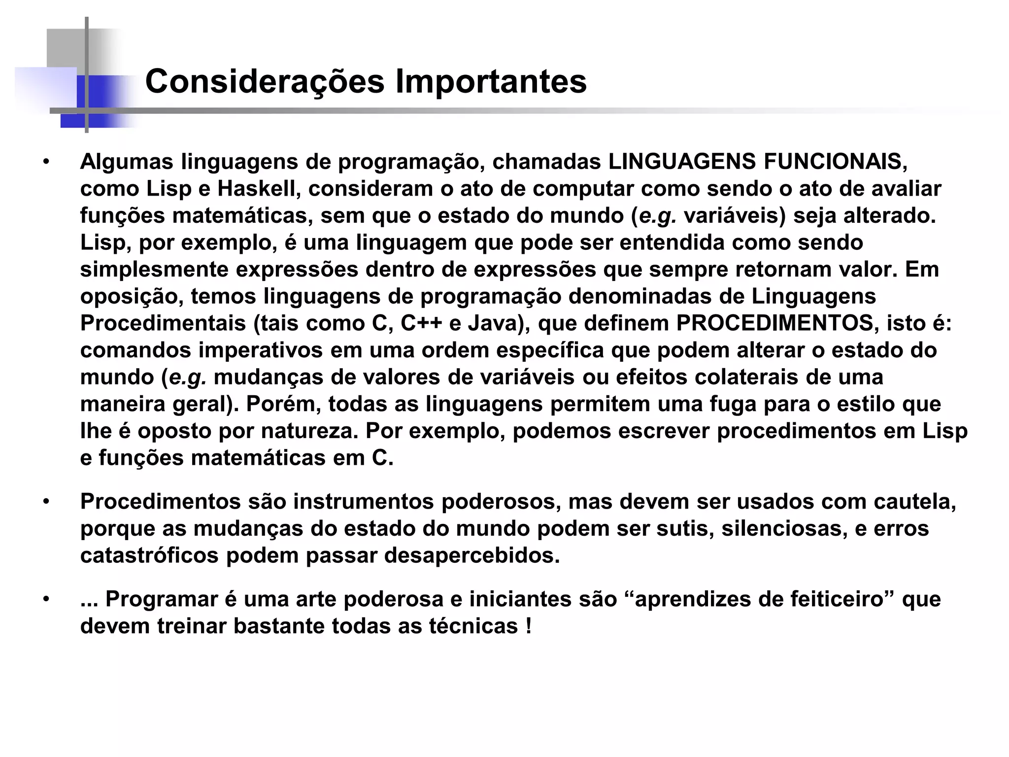 Considerações Importantes
• Algumas linguagens de programação, chamadas LINGUAGENS FUNCIONAIS,
como Lisp e Haskell, consideram o ato de computar como sendo o ato de avaliar
funções matemáticas, sem que o estado do mundo (e.g. variáveis) seja alterado.
Lisp, por exemplo, é uma linguagem que pode ser entendida como sendo
simplesmente expressões dentro de expressões que sempre retornam valor. Em
oposição, temos linguagens de programação denominadas de Linguagens
Procedimentais (tais como C, C++ e Java), que definem PROCEDIMENTOS, isto é:
comandos imperativos em uma ordem específica que podem alterar o estado do
mundo (e.g. mudanças de valores de variáveis ou efeitos colaterais de uma
maneira geral). Porém, todas as linguagens permitem uma fuga para o estilo que
lhe é oposto por natureza. Por exemplo, podemos escrever procedimentos em Lisp
e funções matemáticas em C.
• Procedimentos são instrumentos poderosos, mas devem ser usados com cautela,
porque as mudanças do estado do mundo podem ser sutis, silenciosas, e erros
catastróficos podem passar desapercebidos.
• ... Programar é uma arte poderosa e iniciantes são “aprendizes de feiticeiro” que
devem treinar bastante todas as técnicas !
 