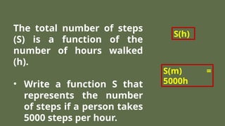 The total number of steps
(S) is a function of the
number of hours walked
(h).
• Write a function S that
represents the number
of steps if a person takes
5000 steps per hour.
S(h)
S(m) =
5000h
 