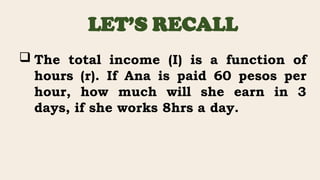LET’S RECALL
 The total income (I) is a function of
hours (r). If Ana is paid 60 pesos per
hour, how much will she earn in 3
days, if she works 8hrs a day.
 