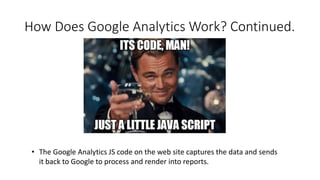 How Does Google Analytics Work? Continued.
• The Google Analytics JS code on the web site captures the data and sends
it back to Google to process and render into reports.
 
