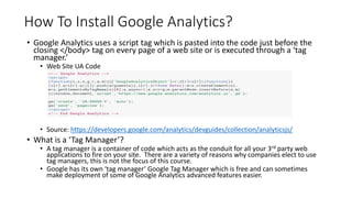 How To Install Google Analytics?
• Google Analytics uses a script tag which is pasted into the code just before the
closing </body> tag on every page of a web site or is executed through a ‘tag
manager.’
• Web Site UA Code
• Source: https://developers.google.com/analytics/devguides/collection/analyticsjs/
• What is a ‘Tag Manager’?
• A tag manager is a container of code which acts as the conduit for all your 3rd party web
applications to fire on your site. There are a variety of reasons why companies elect to use
tag managers, this is not the focus of this course.
• Google has its own ‘tag manager’ Google Tag Manager which is free and can sometimes
make deployment of some of Google Analytics advanced features easier.
 