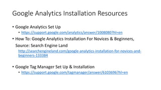 Google Analytics Installation Resources
• Google Analytics Set Up
• https://support.google.com/analytics/answer/1008080?hl=en
• How To: Google Analytics Installation For Novices & Beginners,
Source: Search Engine Land
http://searchengineland.com/google-analytics-installation-for-novices-and-
beginners-133384
• Google Tag Manager Set Up & Installation
• https://support.google.com/tagmanager/answer/6103696?hl=en
 