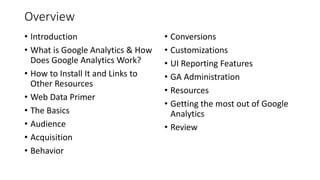 Overview
• Introduction
• What is Google Analytics & How
Does Google Analytics Work?
• How to Install It and Links to
Other Resources
• Web Data Primer
• The Basics
• Audience
• Acquisition
• Behavior
• Conversions
• Customizations
• UI Reporting Features
• GA Administration
• Resources
• Getting the most out of Google
Analytics
• Review
 