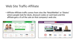 Web Site Traffic-Affiliate
• Affiliate-Affiliate traffic comes from sites like ‘RetailMeNot’ or ‘Ebates’
where people look for deals, discount codes or cash back and the
affiliate gets a % of the sale on that company’s web site.
 