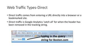 Web Traffic Types-Direct
• Direct traffic comes from entering a URL directly into a browser or a
bookmarked site.
• Direct traffic is Google Analytics ‘catch all’ for when the header has
been removed in the tracking string.
 