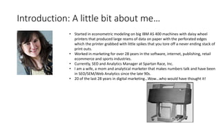 Introduction: A little bit about me…
• Started in econometric modeling on big IBM AS 400 machines with daisy wheel
printers that produced large reams of data on paper with the perforated edges
which the printer grabbed with little spikes that you tore off a never ending stack of
print outs.
• Worked in marketing for over 28 years in the software, internet, publishing, retail
ecommerce and sports industries.
• Currently, SEO and Analytics Manager at Spartan Race, Inc.
• I am a wife, a mom and analytical marketer that makes numbers talk and have been
in SEO/SEM/Web Analytics since the late 90s.
• 20 of the last 28 years in digital marketing…Wow…who would have thought it!
 