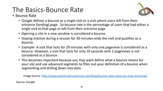 30
The Basics-Bounce Rate
• Bounce Rate
• Google defines a bounce as a single visit or a visit where users left from their
entrance (landing) page. So bounce rate is the percentage of users that had either a
single visit to that page or left from their entrance page.
• Opening a site in a new window is considered a bounce.
• Staying inactive during a session for 30 minutes ends the visit and qualifies as a
bounce.
• Example: A visit that lasts for 29 minutes with only one pageview is considered as a
bounce. However, a visit that lasts for only 10 seconds with 2 pageviews is not
considered as a bounce.
• This becomes important because you may want define what a bounce means for
your site and use advanced segments to filter out your definition of a bounce when
segmenting and drilling down into data.
Image Source: http://www.searchengineoptimist.com/blog/bounce-rates-what-you-may-not-know/
Source: Google
 