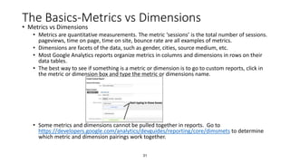 31
The Basics-Metrics vs Dimensions
• Metrics vs Dimensions
• Metrics are quantitative measurements. The metric ‘sessions’ is the total number of sessions.
pageviews, time on page, time on site, bounce rate are all examples of metrics.
• Dimensions are facets of the data, such as gender, cities, source medium, etc.
• Most Google Analytics reports organize metrics in columns and dimensions in rows on their
data tables.
• The best way to see if something is a metric or dimension is to go to custom reports, click in
the metric or dimension box and type the metric or dimensions name.
• Some metrics and dimensions cannot be pulled together in reports. Go to
https://developers.google.com/analytics/devguides/reporting/core/dimsmets to determine
which metric and dimension pairings work together.
 
