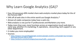 Why Learn Google Analytics (GA)?
• Easy. GA possesses 69% market share web analytics market place today for the of
the Fortune 500.*
• 54% off all web sites in the entire world use Google Analytics.*
• Almost all viable companies today have a web site.
• Web analytics is not just for IT professionals and Marketers any more.
• Today more than ever, more functions across an organization touch web data in
some way, whether it’s marketing, IT, operations, accounting, tech support or any
other department.
• It makes you more employable!
• Sources:
• https://www.e-nor.com/blog/google-analytics/google-analytics-and-google-tag-manager-
dominate-fortune-500-in-2015
• https://w3techs.com/technologies/overview/traffic_analysis/all
 