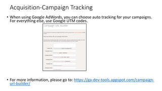 Acquisition-Campaign Tracking
• When using Google AdWords, you can choose auto tracking for your campaigns.
For everything else, use Google UTM codes.
• For more information, please go to: https://ga-dev-tools.appspot.com/campaign-
url-builder/
 