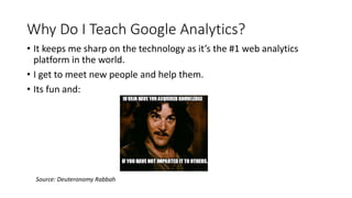 Why Do I Teach Google Analytics?
Source: Deuteronomy Rabbah
• It keeps me sharp on the technology as it’s the #1 web analytics
platform in the world.
• I get to meet new people and help them.
• Its fun and:
 