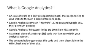 What is Google Analytics?
• GA is a software as a service application (SaaS) that is connected to
your website through a piece of tracking code.
• Google Analytics comes in ‘Freeware’ i.e. no cost and Google 360,
their premium product.
• Google Analytics ‘Freeware’ limits are 10 million hits a month.
• Its a small piece of JavaScript [JS] code that is made within your
analytics account.
• The account holder generates this code and then places it into the
HTML back end of their site.
 