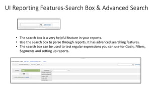 UI Reporting Features-Search Box & Advanced Search
• The search box is a very helpful feature in your reports.
• Use the search box to parse through reports. It has advanced searching features.
• The search box can be used to test regular expressions you can use for Goals, Filters,
Segments and setting up reports.
 