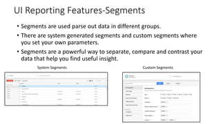 UI Reporting Features-Segments
• Segments are used parse out data in different groups.
• There are system generated segments and custom segments where
you set your own parameters.
• Segments are a powerful way to separate, compare and contrast your
data that help you find useful insight.
System Segments Custom Segments
 