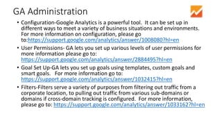 GA Administration
• Configuration-Google Analytics is a powerful tool. It can be set up in
different ways to meet a variety of business situations and environments.
For more information on configuration, please go
to:https://support.google.com/analytics/answer/1008080?hl=en
• User Permissions- GA lets you set up various levels of user permissions for
more information please go to:
https://support.google.com/analytics/answer/2884495?hl=en
• Goal Set Up-GA lets you set up goals using templates, custom goals and
smart goals. For more information go to:
https://support.google.com/analytics/answer/1032415?hl=en
• Filters-Filters serve a variety of purposes from filtering out traffic from a
corporate location, to pulling out traffic from various sub-domains or
domains if cross-domain tracking is configured. For more information,
please go to: https://support.google.com/analytics/answer/1033162?hl=en
 
