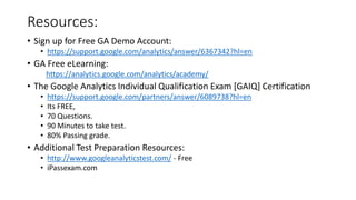 Resources:
• Sign up for Free GA Demo Account:
• https://support.google.com/analytics/answer/6367342?hl=en
• GA Free eLearning:
https://analytics.google.com/analytics/academy/
• The Google Analytics Individual Qualification Exam [GAIQ] Certification
• https://support.google.com/partners/answer/6089738?hl=en
• Its FREE,
• 70 Questions.
• 90 Minutes to take test.
• 80% Passing grade.
• Additional Test Preparation Resources:
• http://www.googleanalyticstest.com/ - Free
• iPassexam.com
 
