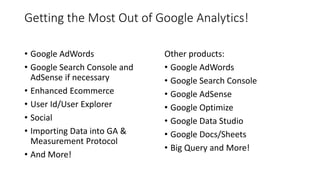Getting the Most Out of Google Analytics!
• Google AdWords
• Google Search Console and
AdSense if necessary
• Enhanced Ecommerce
• User Id/User Explorer
• Social
• Importing Data into GA &
Measurement Protocol
• And More!
Other products:
• Google AdWords
• Google Search Console
• Google AdSense
• Google Optimize
• Google Data Studio
• Google Docs/Sheets
• Big Query and More!
 