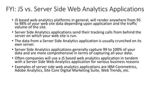 FYI: JS vs. Server Side Web Analytics Applications
• JS based web analytics platforms in general, will render anywhere from 95
to 98% of your web site data depending upon application and the traffic
volume of the site.
• Server Side Analytics applications send their tracking calls from behind the
server on which your web site is run.
• The data from a Server Side Analytics application is usually crunched on its
own server.
• Server Side Analytics applications generally capture 99 to 100% of your
data and are more comprehensive in terms of capturing all your data.
• Often companies will use a JS based web analytics application in tandem
with a Server Side Web Analytics application for various business reasons
• Examples of server side web analytics applications are IBM Coremetrics,
Adobe Analytics, Site Core Digital Marketing Suite, Web Trends, etc.
 