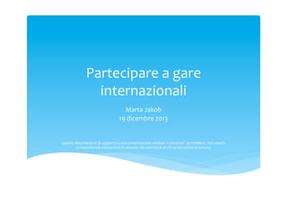Partecipare	
 a	
 gare	
 
internazionali	
 
Marta	
 Jakob	
 
19	
 dicembre	
 2013	
 
	
 
	
 
Questo	
 documento	
 è	
 di	
 supporto	
 a	
 una	
 presentazione	
 verbale.	
 I	
 contenuti	
 	
 potrebbero	
 	
 non	
 essere	
 
correttamente	
 interpretati	
 in	
 assenza	
 dei	
 commenti	
 di	
 chi	
 ne	
 ha	
 curato	
 la	
 stesura.	
 

 
