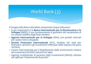 World	
 Bank	
 (3)	
 
Il	
 Gruppo	
 della	
 Banca	
 Mondiale	
 comprende	
 cinque	
 istituzioni:	
 
*  la	
 più	
 importante	
 è	
 la	
 Banca	
 Internazionale	
 per	
 la	
 Ricostruzione	
 e	
 lo	
 
Sviluppo	
 (IBRD),	
 il	
 suo	
 funzionamento	
 è	
 garantito	
 dal	
 versamento	
 di	
 
un	
 canone	
 stabilito	
 dagli	
 Stati	
 membri;	
 
*  Agenzia	
  Internazionale	
  per	
  lo	
  Sviluppo	
  (IDA),	
  con	
  prestiti	
  riservati	
 
per	
 i	
 paesi	
 meno	
 sviluppati;	
 
*  Società	
  Finanziaria	
  Internazionale	
  (IFC),	
  fondata	
  nel	
  1956	
  per	
 
ﬁnanziare	
 i	
 prestiti	
 e	
 gli	
 investimenti	
 eﬀettuati	
 dalle	
 imprese	
 nei	
 paesi	
 
rischiosi;	
 
*  Centro	
 Internazionale	
 per	
 il	
 Regolamento	
 delle	
 Controversie	
 relative	
 
ad	
 Investimenti	
 (ICSID),	
 istituito	
 nel	
 1966;	
 
*  Agenzia	
  multilaterale	
  di	
  garanzia	
  degli	
  investimenti	
  (MIGA),	
  istituito	
 
nel	
 1988	
 per	
 l'ottenimento	
 di	
 prestiti.	
 

 