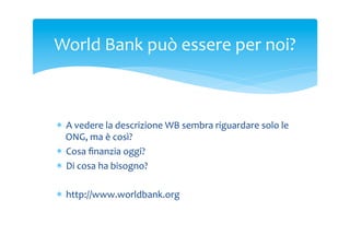 World	
 Bank	
 può	
 essere	
 per	
 noi?	
 

*  A	
 vedere	
 la	
 descrizione	
 WB	
 sembra	
 riguardare	
 solo	
 le	
 
ONG,	
 ma	
 è	
 così?	
 
*  Cosa	
 ﬁnanzia	
 oggi?	
 
*  Di	
 cosa	
 ha	
 bisogno?	
 
*  http://www.worldbank.org	
 

 