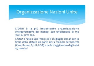 Organizzazione	
 Nazioni	
 Unite	
 

L ’ O N U	
  è	
  l a	
  p i ù	
  i m p o r t a n t e	
  o r g a n i z z a z i o n e	
 
intergovernativa	
  del	
  mondo,	
  con	
  un’adesione	
  di	
  193	
 
stati	
 su	
 circa	
 200.	
 
L’ONU	
 è	
 nata	
 a	
 San	
 Francisco	
 il	
 26	
 giugno	
 del	
 45	
 con	
 la	
 
ﬁrma	
  dello	
  statuto	
  da	
  parte	
  dei	
  5	
  membri	
  permanenti	
 
(Cina,	
  Russia,	
  F,	
  UK,	
  USA)	
  e	
  della	
  maggioranza	
  degli	
  altri	
 
49	
 membri.	
 

 