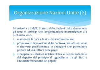 Organizzazione	
 Nazioni	
 Unite	
 (2)	
 
Gli	
 articoli	
 1	
 e	
 2	
 dello	
 Statuto	
 delle	
 Nazioni	
 Unite	
 riassumono	
 
gli	
  scopi	
  e	
  i	
  principi	
  che	
  l'organizzazione	
  internazionale	
  si	
  è	
 
preﬁssata,	
 cioè:	
 
1.  mantenere	
 la	
 pace	
 e	
 la	
 sicurezza	
 internazionale;	
 
2.  promuovere	
 la	
 soluzione	
 delle	
 controversie	
 internazionali	
 
e	
  risolvere	
  paciﬁcamente	
  le	
  situazioni	
  che	
  potrebbero	
 
portare	
 ad	
 una	
 rottura	
 della	
 pace;	
 
3.  sviluppare	
 le	
 relazioni	
 amichevoli	
 tra	
 le	
 nazioni	
 sulla	
 base	
 
del	
  rispetto	
  del	
  principio	
  di	
  uguaglianza	
  tra	
  gli	
  Stati	
  e	
 
l'autodeterminazione	
 dei	
 popoli;	
 

 