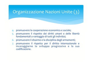 Organizzazione	
 Nazioni	
 Unite	
 (3)	
 

4.  promuovere	
 la	
 cooperazione	
 economica	
 e	
 sociale;	
 
5.  promuovere	
  il	
  rispetto	
  dei	
  diritti	
  umani	
  e	
  delle	
  libertà	
 
fondamentali	
 a	
 vantaggio	
 di	
 tutti	
 gli	
 individui;	
 
6.  promuovere	
 il	
 disarmo	
 e	
 la	
 disciplina	
 degli	
 armamenti;	
 
7.  promuovere	
  il	
  rispetto	
  per	
  il	
  diritto	
  internazionale	
  e	
 
incoraggiarne	
  lo	
  sviluppo	
  progressivo	
  e	
  la	
  sua	
 
codiﬁcazione.	
 

 