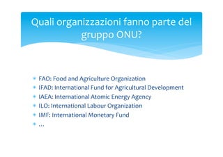Quali	
 organizzazioni	
 fanno	
 parte	
 del	
 
gruppo	
 ONU?	
 

*  FAO:	
 Food	
 and	
 Agriculture	
 Organization	
 
*  IFAD:	
 International	
 Fund	
 for	
 Agricultural	
 Development	
 
*  IAEA:	
 International	
 Atomic	
 Energy	
 Agency	
 
*  ILO:	
 International	
 Labour	
 Organization	
 
*  IMF:	
 International	
 Monetary	
 Fund	
 
*  …	
 

 