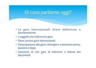Di	
 cosa	
 parliamo	
 oggi?	
 

*  Le	
  gare	
  internazionali:	
  breve	
  deﬁnizione	
  e	
 
funzionamento	
 
*  I	
 soggetti	
 che	
 indicono	
 le	
 gare	
 
*  Dove	
 cercare	
 gare	
 internazionali	
 
*  Partecipazione	
 alle	
 gare:	
 strategie	
 e	
 valutazioni	
 prima,	
 
durante	
 e	
 dopo	
 
*  Selezione	
  di	
  una	
  gara	
  di	
  interesse	
  e	
  lettura	
  dei	
 
documenti	
 

 