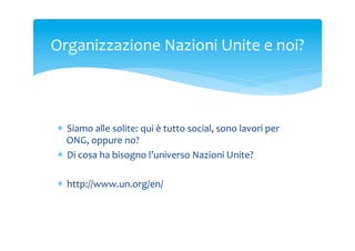 Organizzazione	
 Nazioni	
 Unite	
 e	
 noi?	
 

*  Siamo	
 alle	
 solite:	
 qui	
 è	
 tutto	
 social,	
 sono	
 lavori	
 per	
 
ONG,	
 oppure	
 no?	
 
*  Di	
 cosa	
 ha	
 bisogno	
 l’universo	
 Nazioni	
 Unite?	
 
*  http://www.un.org/en/	
 

 