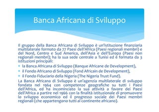 Banca	
 Africana	
 di	
 Sviluppo	
 
Il	
  gruppo	
  della	
  Banca	
  Africana	
  di	
  Sviluppo	
  è	
  un’istituzione	
  ﬁnanziaria	
 
multilaterale	
  formato	
  da	
  77	
  Paesi	
  dell’Africa	
  (Paesi	
  regionali	
  membri)	
  e	
 
del	
  Nord,	
  Centro	
  e	
  Sud	
  America,	
  dell’Asia	
  e	
  dell’Europa	
  (Paesi	
  non	
 
regionali	
  membri);	
  ha	
  la	
  sua	
  sede	
  centrale	
  a	
  Tunisi	
  ed	
  è	
  formata	
  da	
  3	
 
istituzioni	
 principali:	
 	
 
*  la	
 Banca	
 Africana	
 di	
 Sviluppo	
 (Banque	
 Africane	
 de	
 Development),	
 	
 
*  il	
 Fondo	
 Africano	
 di	
 Sviluppo	
 (Fond	
 Africain	
 de	
 Development),	
 	
 
*  il	
 Fondo	
 Fiduciario	
 della	
 Nigeria	
 (The	
 Nigeria	
 Trust	
 Fund).	
 	
 
La	
  Banca	
  Africana	
  di	
  Sviluppo	
  è	
  un’agenzia	
  multilaterale	
  di	
  sviluppo	
 
fondata	
  nel	
  1964	
  con	
  competenze	
  geograﬁche	
  su	
  tutti	
  i	
  Paesi	
 
dell’Africa,	
  ed	
  ha	
  incominciato	
  la	
  sua	
  attività	
  a	
  favore	
  dei	
  Paesi	
 
dell’Africa	
 a	
 partire	
 nel	
 1966	
 con	
 la	
 ﬁnalità	
 istituzionale	
 di	
 promuovere	
 
lo	
  sviluppo	
  economico	
  ed	
  il	
  progresso	
  sociale	
  dei	
  Paesi	
  membri	
 
regionali	
 (che	
 appartengono	
 tutti	
 al	
 continente	
 africano).	
 	
 

 