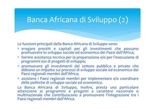 Banca	
 Africana	
 di	
 Sviluppo	
 (2)	
 
Le	
 funzioni	
 principali	
 della	
 Banca	
 Africana	
 di	
 Sviluppo	
 sono:	
 
*  erogare	
  prestiti	
  e	
  capitali	
  per	
  gli	
  investimenti	
  che	
  possano	
 
promuovere	
 lo	
 sviluppo	
 sociale	
 ed	
 economico	
 dei	
 Paesi	
 dell’Africa;	
 
*  fornire	
 assistenza	
 tecnica	
 per	
 la	
 preparazione	
 e/o	
 per	
 l’esecuzione	
 di	
 
programmi	
 e/o	
 di	
 progetti	
 di	
 sviluppo;	
 
*  promuovere	
  gli	
  investimenti	
  del	
  settore	
  pubblico	
  e	
  privato	
  che	
 
abbiano	
 un	
 impatto	
 sui	
 processi	
 di	
 sviluppo	
 sociale	
 ed	
 economico	
 dei	
 
Paesi	
 regionali	
 membri	
 dell’Africa;	
 
*  assistere	
  i	
  Paesi	
  regionali	
  membri	
  per	
  implementare	
  e/o	
  coordinare	
 
delle	
 politiche	
 di	
 sviluppo	
 sociale	
 ed	
 economico.	
 
La	
  Banca	
  Africana	
  di	
  Sviluppo,	
  inoltre,	
  presta	
  una	
  particolare	
 
attenzione	
  ai	
  programmi	
  e	
  progetti	
  a	
  carattere	
  nazionale	
  o	
 
multinazionale	
  che	
  contribuiscono	
  a	
  promuovere	
  l’integrazione	
  tra	
  i	
 
Paesi	
 regionali	
 membri	
 dell’Africa.	
 

 