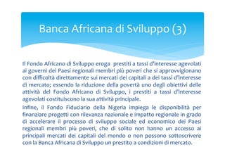Banca	
 Africana	
 di	
 Sviluppo	
 (3)	
 
Il	
  Fondo	
  Africano	
  di	
  Sviluppo	
  eroga	
 	
  prestiti	
  a	
  tassi	
  d’interesse	
  agevolati	
 
ai	
 governi	
 dei	
 Paesi	
 regionali	
 membri	
 più	
 poveri	
 che	
 si	
 approvvigionano	
 
con	
  diﬃcoltà	
  direttamente	
  sui	
  mercati	
  dei	
  capitali	
  a	
  dei	
  tassi	
  d’interesse	
 
di	
 mercato;	
 essendo	
 la	
 riduzione	
 della	
 povertà	
 uno	
 degli	
 obiettivi	
 delle	
 
attività	
  del	
  Fondo	
  Africano	
  di	
  Sviluppo,	
  i	
  prestiti	
  a	
  tassi	
  d’interesse	
 
agevolati	
 costituiscono	
 la	
 sua	
 attività	
 principale.	
 
Inﬁne,	
  il	
  Fondo	
  Fiduciario	
  della	
  Nigeria	
  impiega	
  le	
  disponibilità	
  per	
 
ﬁnanziare	
  progetti	
  con	
  rilevanza	
  nazionale	
  e	
  impatto	
  regionale	
  in	
  grado	
 
di	
  accelerare	
  il	
  processo	
  di	
  sviluppo	
  sociale	
  ed	
  economico	
  dei	
  Paesi	
 
regionali	
  membri	
  più	
  poveri,	
  che	
  di	
  solito	
  non	
  hanno	
  un	
  accesso	
  ai	
 
principali	
  mercati	
  dei	
  capitali	
  del	
  mondo	
  o	
  non	
  possono	
  sottoscrivere	
 
con	
 la	
 Banca	
 Africana	
 di	
 Sviluppo	
 un	
 prestito	
 a	
 condizioni	
 di	
 mercato.	
 	
 

 